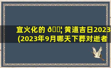 宜火化的 🐦 黄道吉日2023(2023年9月哪天下葬对逝者好)